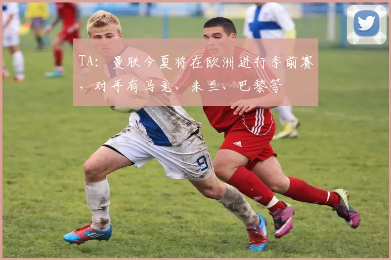 TA：曼联今夏将在欧洲进行季前赛，对手有马竞、米兰、巴黎等