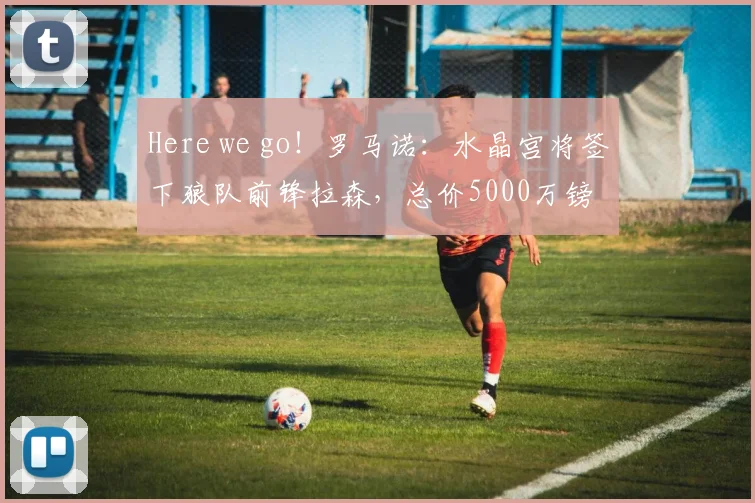 Here we go！罗马诺：水晶宫将签下狼队前锋拉森，总价5000万镑