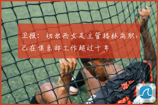 卫报：切尔西女足主管格林离职，已在俱乐部工作超过十年