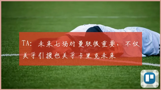 TA：未来七场对曼联很重要，不仅关乎引援也关乎卡里克未来