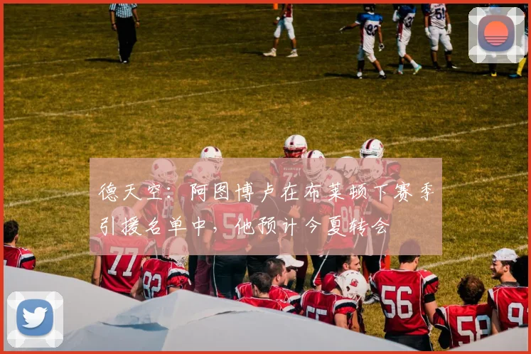 德天空：阿图博卢在布莱顿下赛季引援名单中，他预计今夏转会