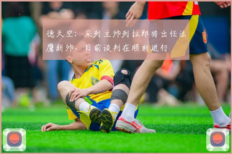 德天空：采列主帅列拉即将出任法鹰新帅，目前谈判在顺利进行
