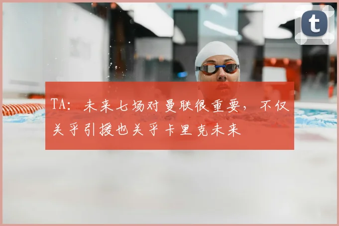TA：未来七场对曼联很重要，不仅关乎引援也关乎卡里克未来