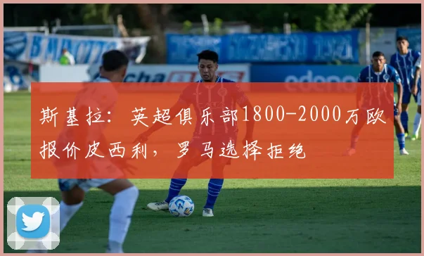 斯基拉：英超俱乐部1800-2000万欧报价皮西利，罗马选择拒绝